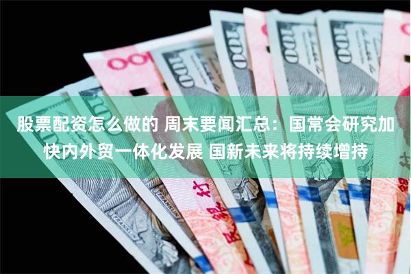 股票配资怎么做的 周末要闻汇总：国常会研究加快内外贸一体化发展 国新未来将持续增持