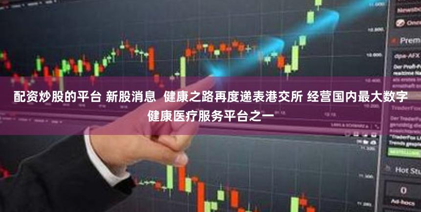 配资炒股的平台 新股消息  健康之路再度递表港交所 经营国内最大数字健康医疗服务平台之一