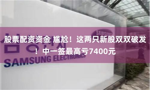 股票配资资金 尴尬！这两只新股双双破发！中一签最高亏7400元