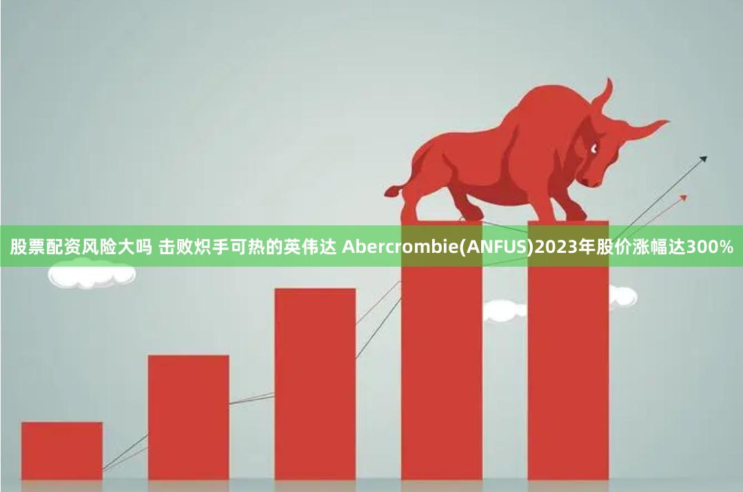 股票配资风险大吗 击败炽手可热的英伟达 Abercrombie(ANFUS)2023年股价涨幅达300%