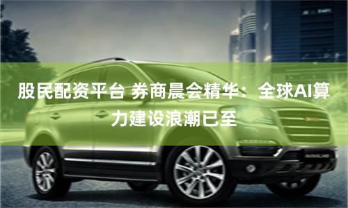 股民配资平台 券商晨会精华：全球AI算力建设浪潮已至