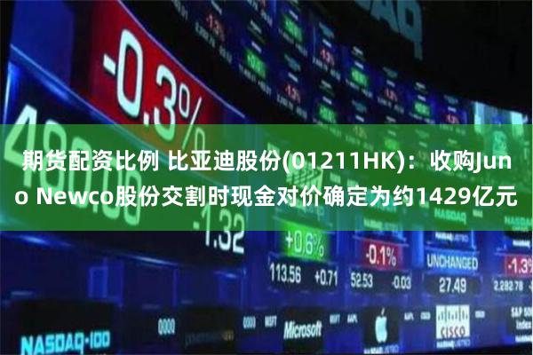 期货配资比例 比亚迪股份(01211HK)：收购Juno Newco股份交割时现金对价确定为约1429亿元
