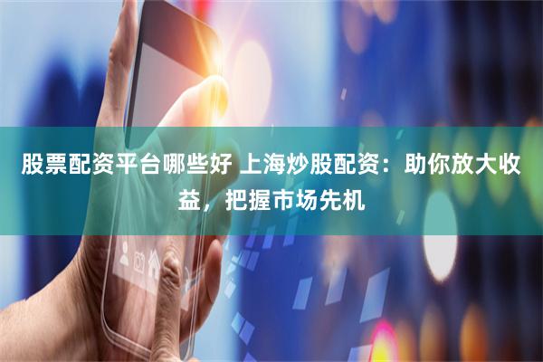 股票配资平台哪些好 上海炒股配资：助你放大收益，把握市场先机