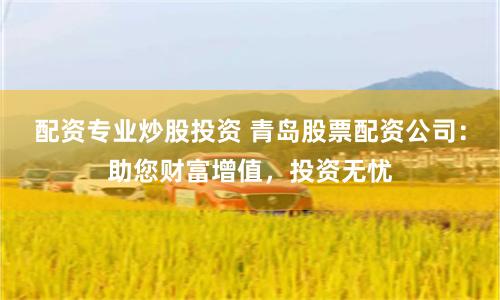 配资专业炒股投资 青岛股票配资公司：助您财富增值，投资无忧