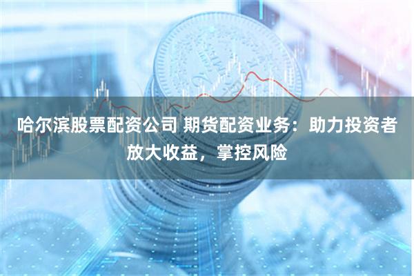 哈尔滨股票配资公司 期货配资业务：助力投资者放大收益，掌控风险