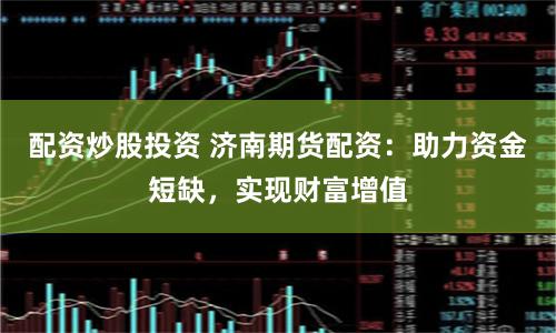 配资炒股投资 济南期货配资：助力资金短缺，实现财富增值