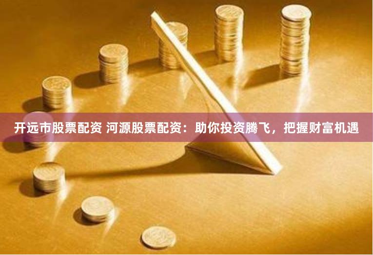 开远市股票配资 河源股票配资：助你投资腾飞，把握财富机遇