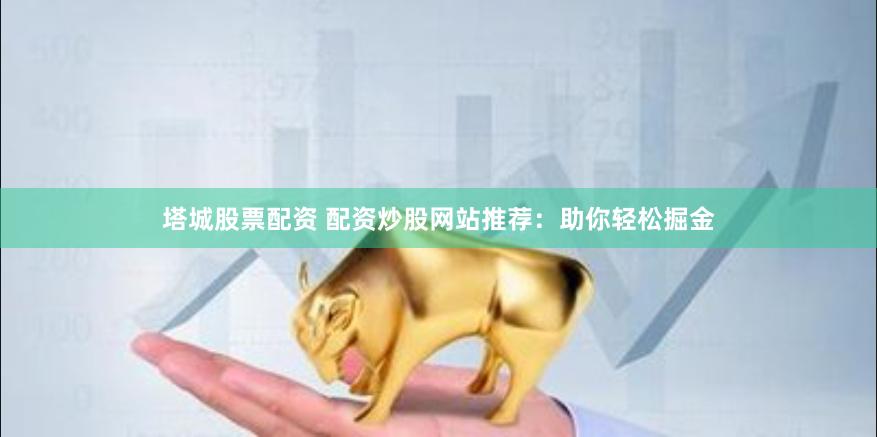 塔城股票配资 配资炒股网站推荐：助你轻松掘金