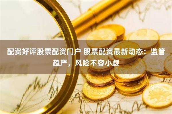 配资好评股票配资门户 股票配资最新动态：监管趋严，风险不容小觑