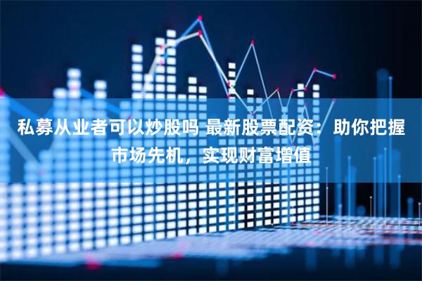 私募从业者可以炒股吗 最新股票配资：助你把握市场先机，实现财富增值