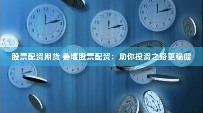股票配资期货 姜堰股票配资：助你投资之路更稳健