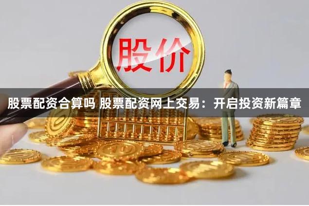 股票配资合算吗 股票配资网上交易：开启投资新篇章