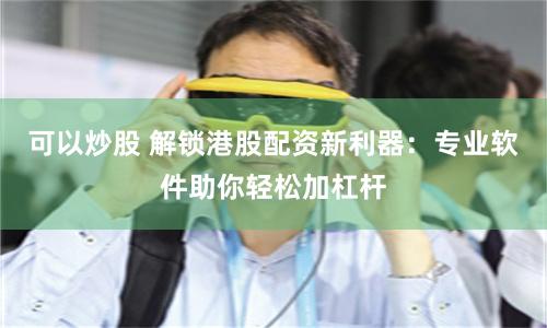可以炒股 解锁港股配资新利器：专业软件助你轻松加杠杆