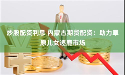 炒股配资利息 内蒙古期货配资：助力草原儿女逐鹿市场
