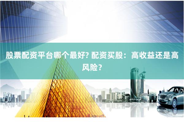 股票配资平台哪个最好? 配资买股：高收益还是高风险？