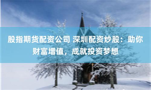 股指期货配资公司 深圳配资炒股：助你财富增值，成就投资梦想
