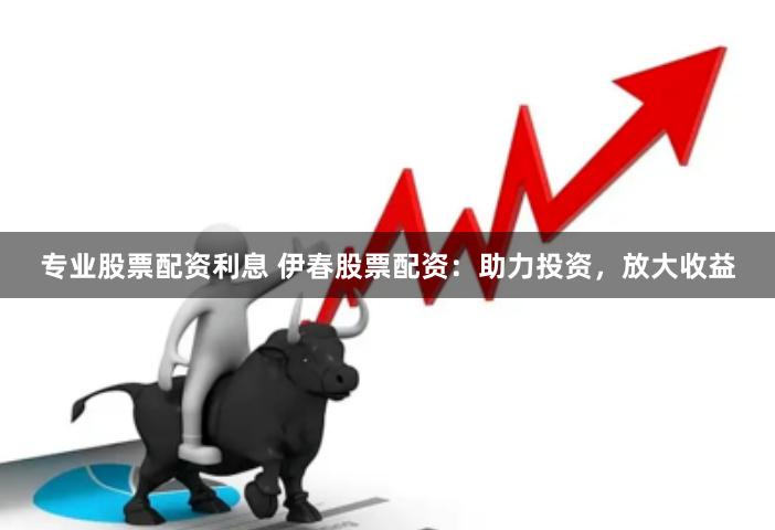 专业股票配资利息 伊春股票配资：助力投资，放大收益
