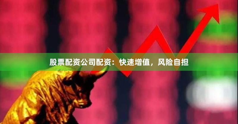 股票配资公司配资：快速增值，风险自担