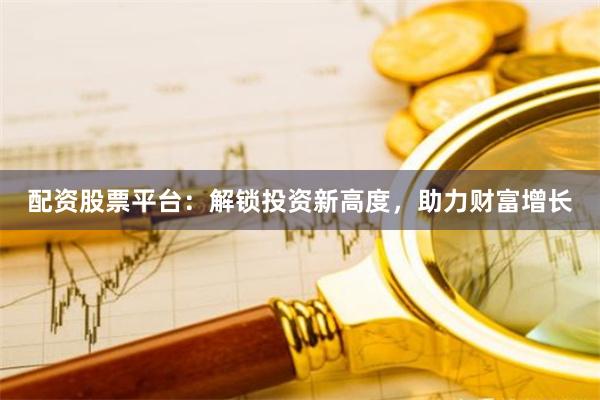 配资股票平台：解锁投资新高度，助力财富增长