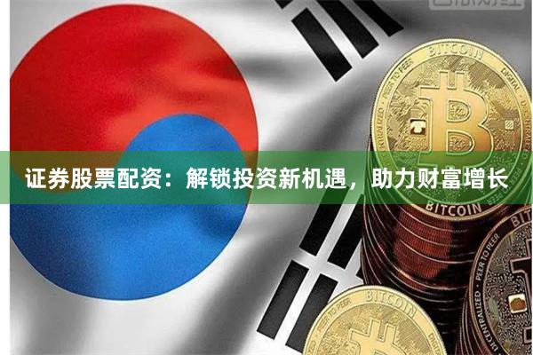 证券股票配资：解锁投资新机遇，助力财富增长
