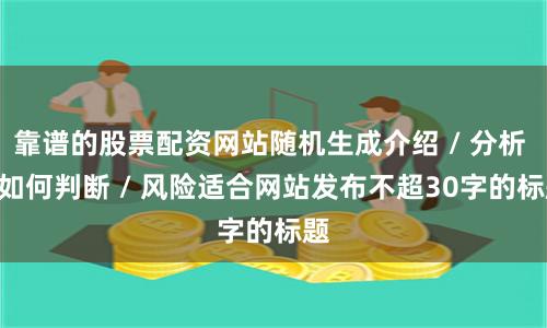 靠谱的股票配资网站随机生成介绍 / 分析 / 如何判断 / 风险适合网站发布不超30字的标题