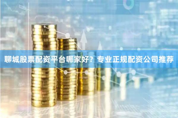 聊城股票配资平台哪家好？专业正规配资公司推荐