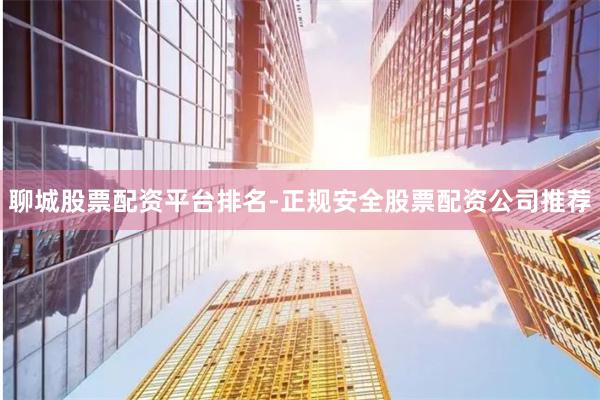 聊城股票配资平台排名-正规安全股票配资公司推荐