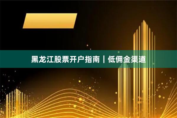 黑龙江股票开户指南｜低佣金渠道